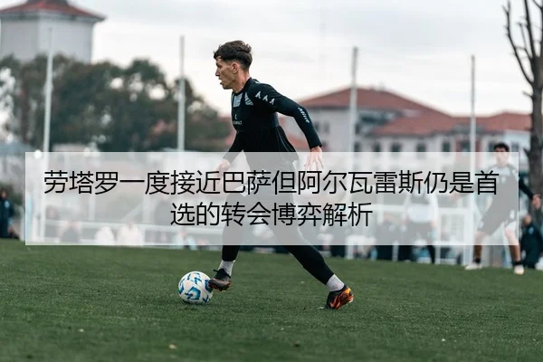 劳塔罗一度接近巴萨但阿尔瓦雷斯仍是首选的转会博弈解析